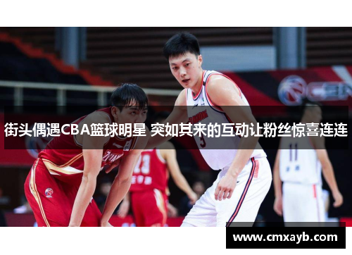 街头偶遇CBA篮球明星 突如其来的互动让粉丝惊喜连连