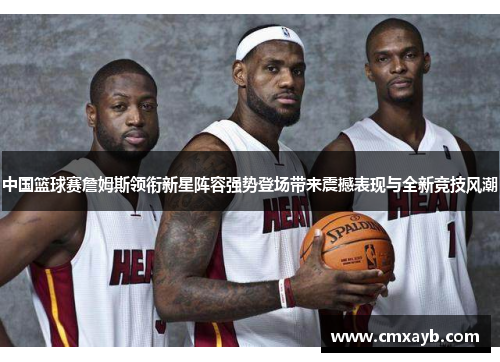 中国篮球赛詹姆斯领衔新星阵容强势登场带来震撼表现与全新竞技风潮